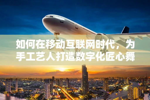 如何在移动互联网时代，为手工艺人打造数字化匠心舞台？