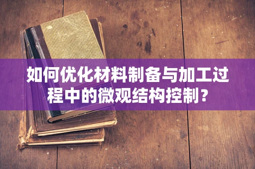 如何优化材料制备与加工过程中的微观结构控制？