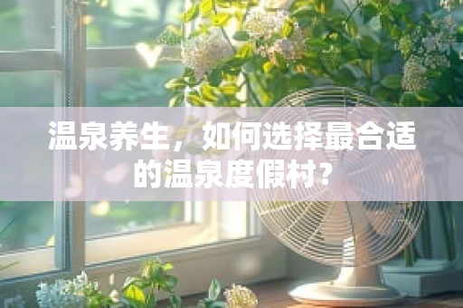 温泉养生，如何选择最合适的温泉度假村？