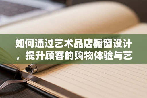 如何通过艺术品店橱窗设计，提升顾客的购物体验与艺术共鸣？