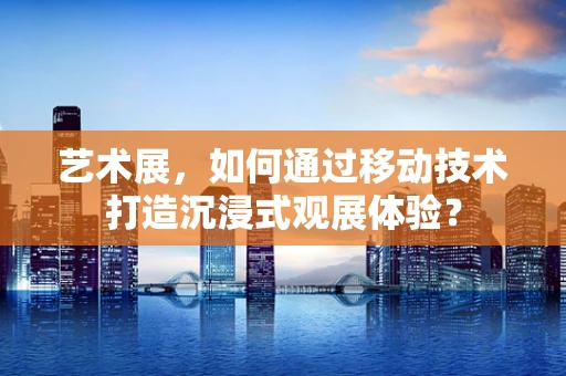 艺术展，如何通过移动技术打造沉浸式观展体验？