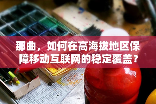 那曲，如何在高海拔地区保障移动互联网的稳定覆盖？