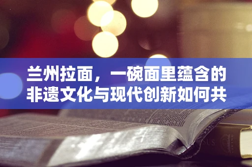 兰州拉面，一碗面里蕴含的非遗文化与现代创新如何共舞？