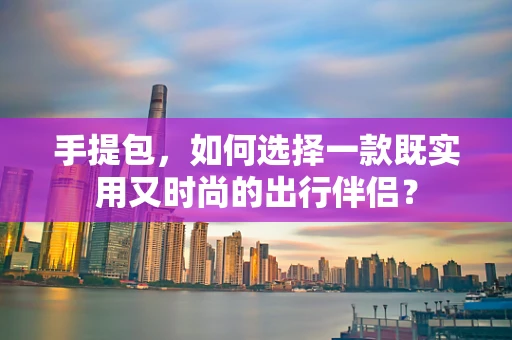 手提包，如何选择一款既实用又时尚的出行伴侣？