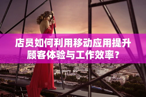 店员如何利用移动应用提升顾客体验与工作效率？