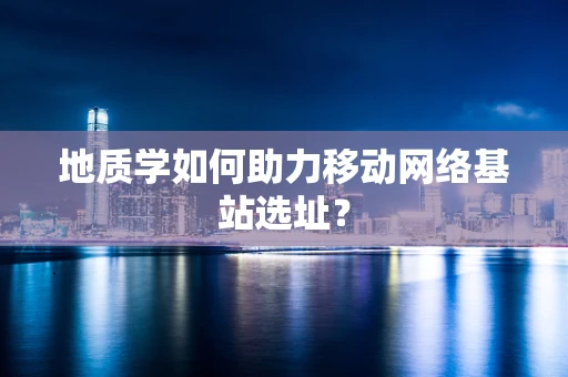 地质学如何助力移动网络基站选址？
