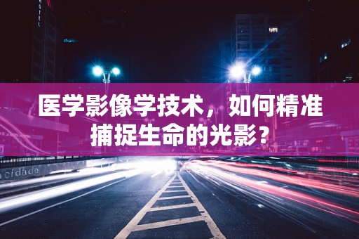 医学影像学技术，如何精准捕捉生命的光影？