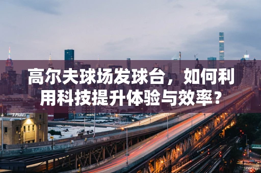 高尔夫球场发球台，如何利用科技提升体验与效率？