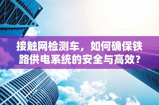 接触网检测车，如何确保铁路供电系统的安全与高效？