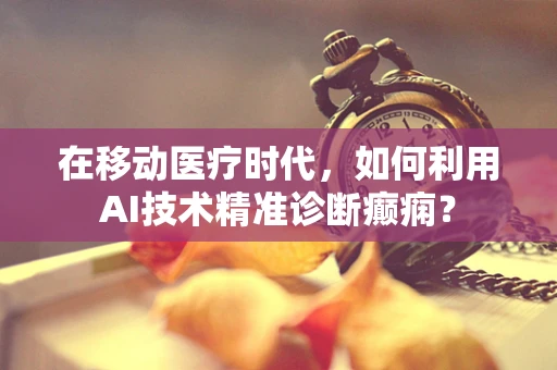 在移动医疗时代，如何利用AI技术精准诊断癫痫？