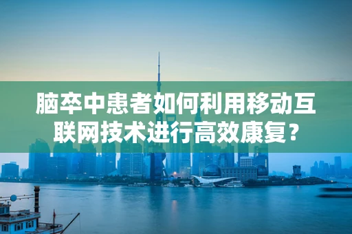 脑卒中患者如何利用移动互联网技术进行高效康复？