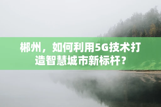 郴州，如何利用5G技术打造智慧城市新标杆？