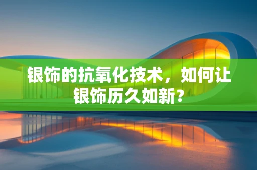 银饰的抗氧化技术，如何让银饰历久如新？