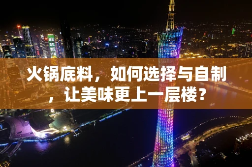 火锅底料，如何选择与自制，让美味更上一层楼？