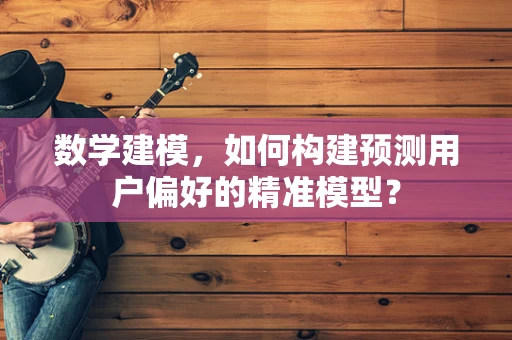数学建模，如何构建预测用户偏好的精准模型？