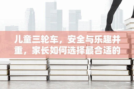 儿童三轮车，安全与乐趣并重，家长如何选择最合适的款式？