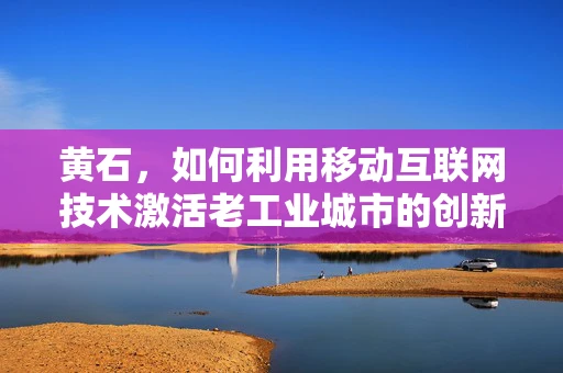 黄石，如何利用移动互联网技术激活老工业城市的创新活力？