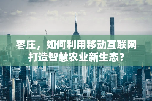 枣庄，如何利用移动互联网打造智慧农业新生态？