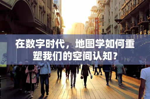 在数字时代，地图学如何重塑我们的空间认知？