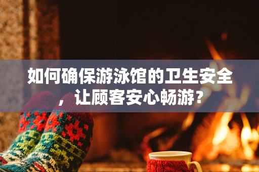 如何确保游泳馆的卫生安全，让顾客安心畅游？