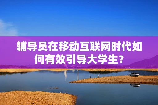 辅导员在移动互联网时代如何有效引导大学生？