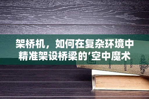 架桥机，如何在复杂环境中精准架设桥梁的‘空中魔术师’？