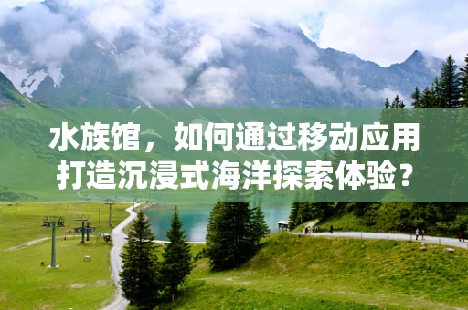 水族馆，如何通过移动应用打造沉浸式海洋探索体验？