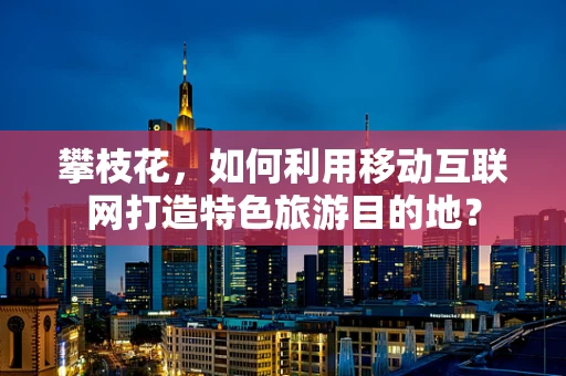 攀枝花，如何利用移动互联网打造特色旅游目的地？