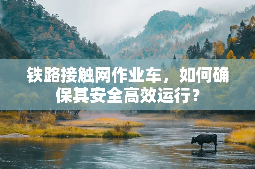 铁路接触网作业车，如何确保其安全高效运行？