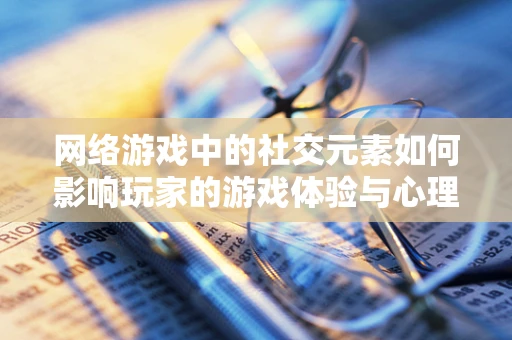 网络游戏中的社交元素如何影响玩家的游戏体验与心理健康？