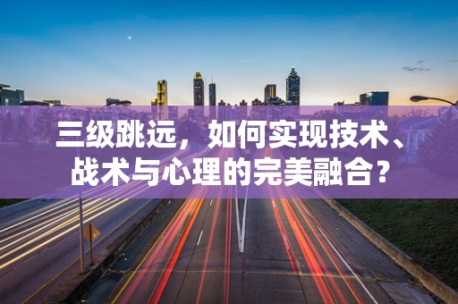 三级跳远，如何实现技术、战术与心理的完美融合？