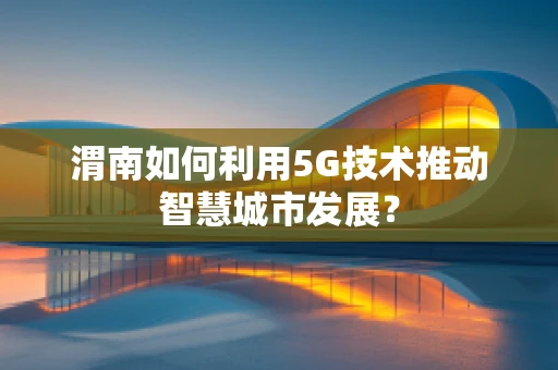 渭南如何利用5G技术推动智慧城市发展？