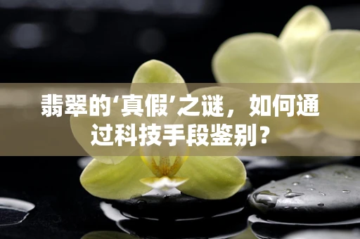 翡翠的‘真假’之谜，如何通过科技手段鉴别？