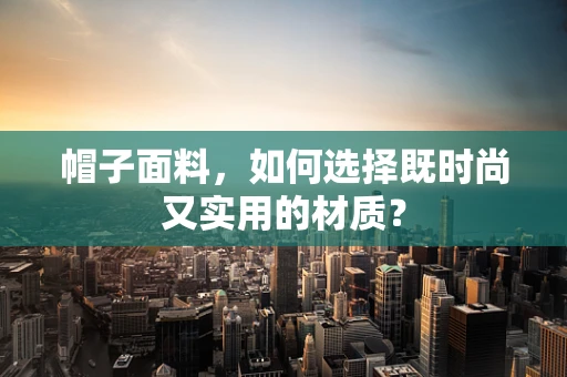 帽子面料，如何选择既时尚又实用的材质？
