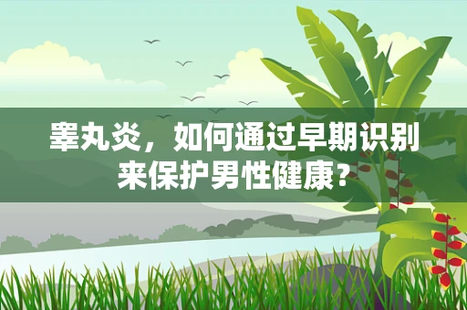 睾丸炎，如何通过早期识别来保护男性健康？
