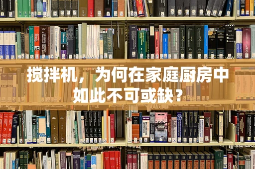 搅拌机，为何在家庭厨房中如此不可或缺？