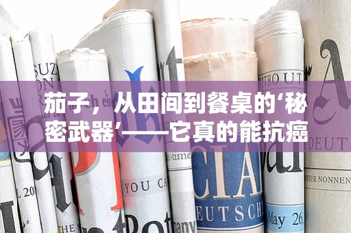 茄子，从田间到餐桌的‘秘密武器’——它真的能抗癌吗？