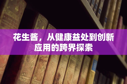 花生酱，从健康益处到创新应用的跨界探索