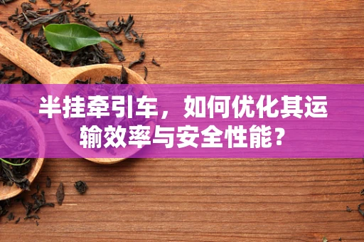半挂牵引车，如何优化其运输效率与安全性能？