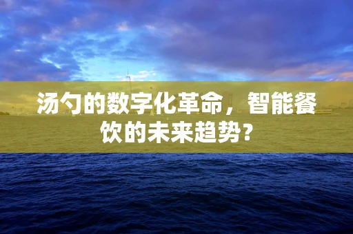 汤勺的数字化革命，智能餐饮的未来趋势？