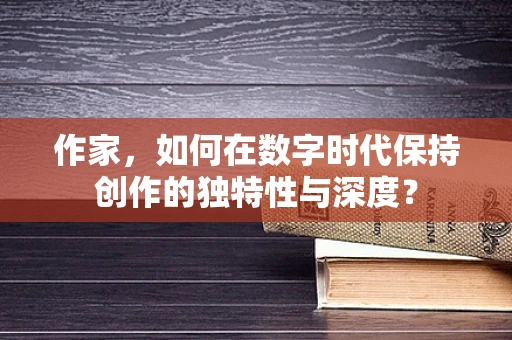 作家，如何在数字时代保持创作的独特性与深度？