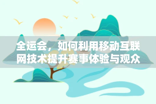 全运会，如何利用移动互联网技术提升赛事体验与观众互动？
