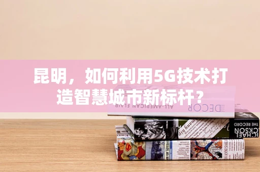 昆明，如何利用5G技术打造智慧城市新标杆？