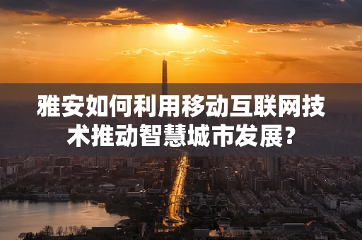 雅安如何利用移动互联网技术推动智慧城市发展？