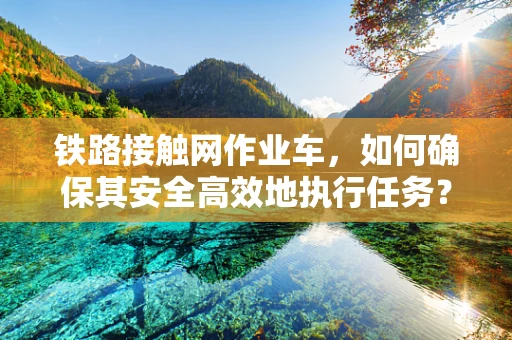 铁路接触网作业车，如何确保其安全高效地执行任务？