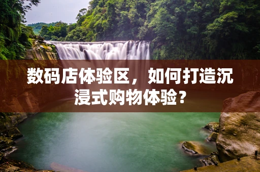 数码店体验区，如何打造沉浸式购物体验？