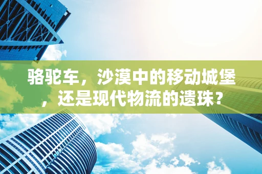 骆驼车，沙漠中的移动城堡，还是现代物流的遗珠？