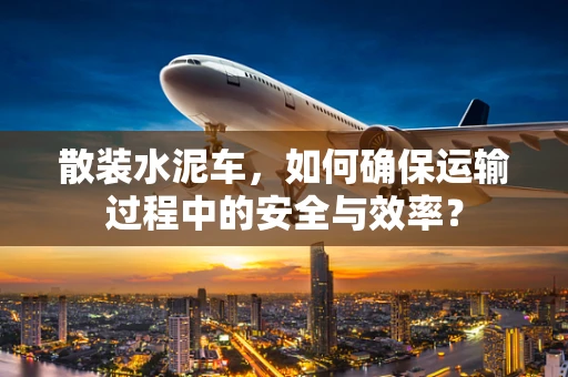 散装水泥车，如何确保运输过程中的安全与效率？