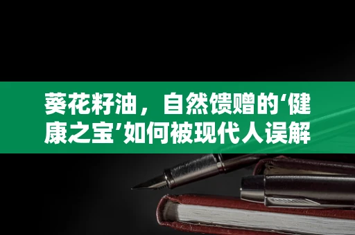 葵花籽油，自然馈赠的‘健康之宝’如何被现代人误解？