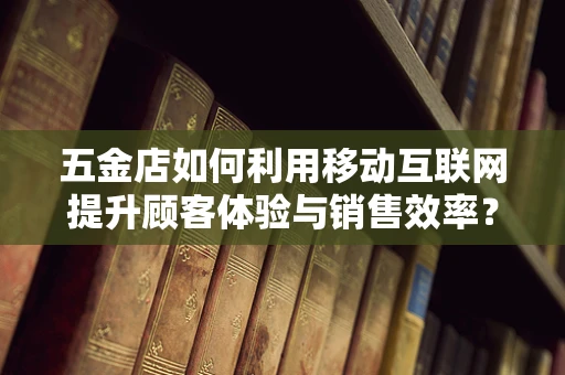 五金店如何利用移动互联网提升顾客体验与销售效率？
